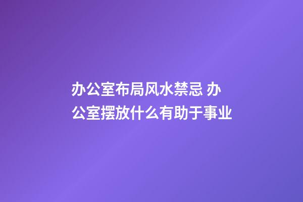 办公室布局风水禁忌 办公室摆放什么有助于事业